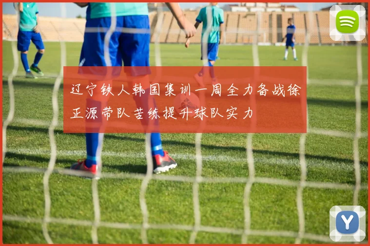 辽宁铁人韩国集训一周全力备战徐正源带队苦练提升球队实力