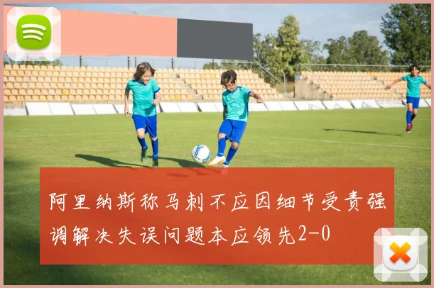 阿里纳斯称马刺不应因细节受责强调解决失误问题本应领先2-0