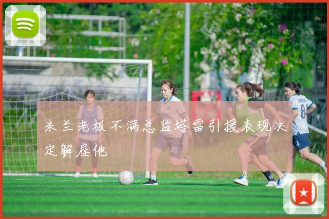 米兰老板不满总监塔雷引援表现决定解雇他