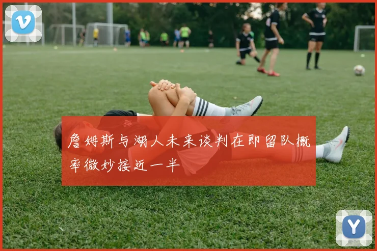 詹姆斯与湖人未来谈判在即留队概率微妙接近一半
