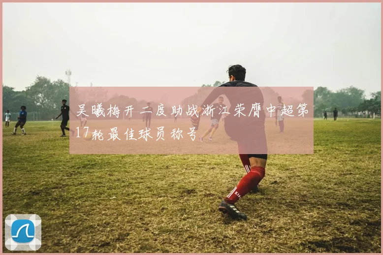 吴曦梅开二度助战浙江荣膺中超第17轮最佳球员称号