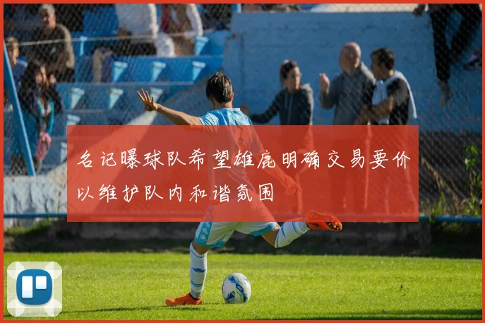 名记曝球队希望雄鹿明确交易要价以维护队内和谐氛围