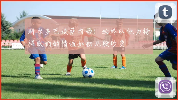 科尔多巴谈萨内蒂：始终以他为榜样我们的情谊如初见般珍贵
