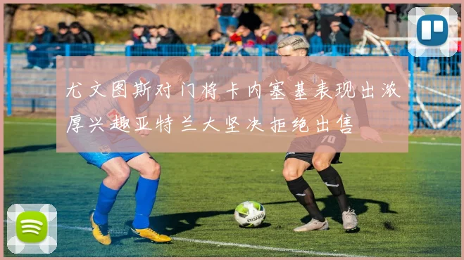 尤文图斯对门将卡内塞基表现出浓厚兴趣亚特兰大坚决拒绝出售