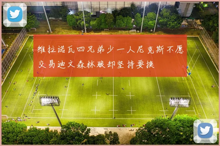 维拉诺瓦四兄弟少一人尼克斯不愿交易迪文森林狼却坚持要换