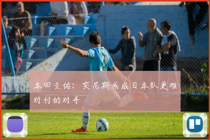 本田圭佑：突尼斯或成日本队更难对付的对手