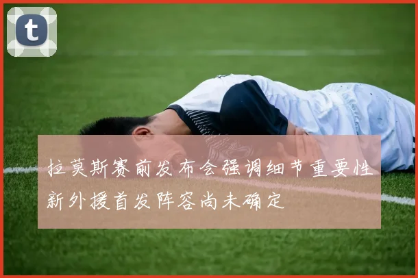 拉莫斯赛前发布会强调细节重要性新外援首发阵容尚未确定