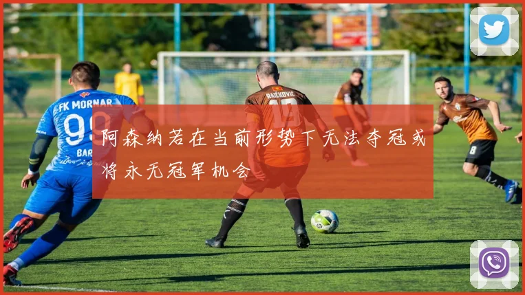 阿森纳若在当前形势下无法夺冠或将永无冠军机会