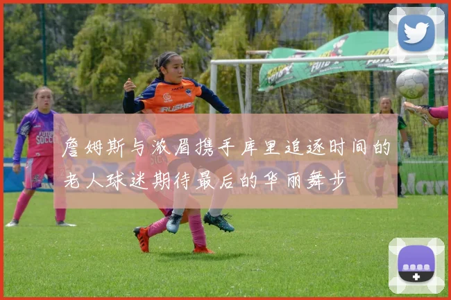 詹姆斯与浓眉携手库里追逐时间的老人球迷期待最后的华丽舞步