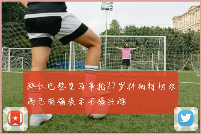 拜仁巴黎皇马争抢27岁科纳特切尔西已明确表示不感兴趣