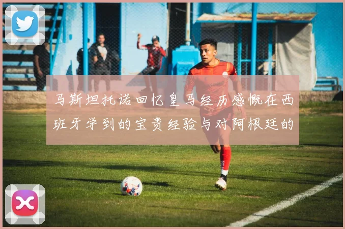 马斯坦托诺回忆皇马经历感慨在西班牙学到的宝贵经验与对阿根廷的思念