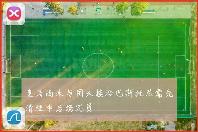 皇马尚未与国米接洽巴斯托尼需先清理中后场冗员