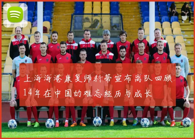 上海海港康复师科蒂宣布离队回顾14年在中国的难忘经历与成长