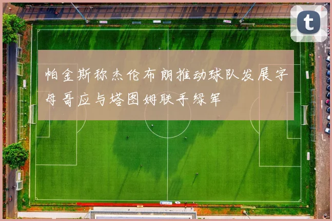 帕金斯称杰伦布朗推动球队发展字母哥应与塔图姆联手绿军
