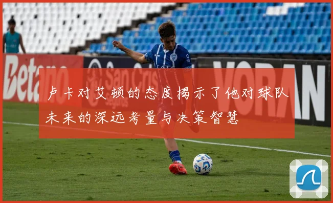 卢卡对艾顿的态度揭示了他对球队未来的深远考量与决策智慧
