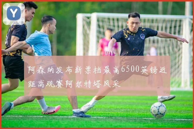 阿森纳发布新票档最高6500英镑近距离观赛阿尔特塔风采