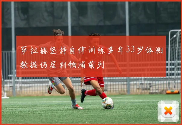 萨拉赫坚持自律训练多年33岁体测数据仍居利物浦前列