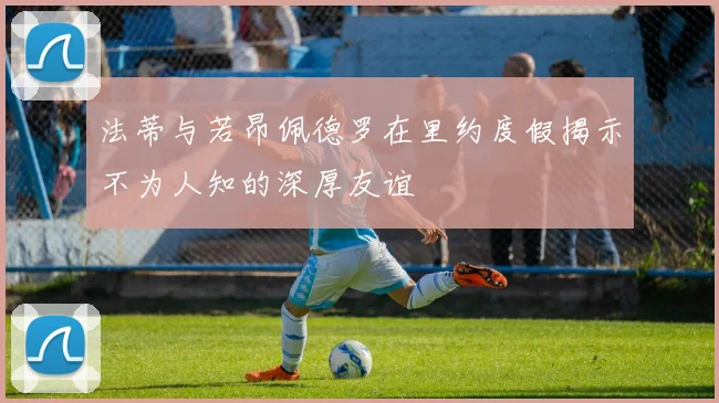 法蒂与若昂佩德罗在里约度假揭示不为人知的深厚友谊