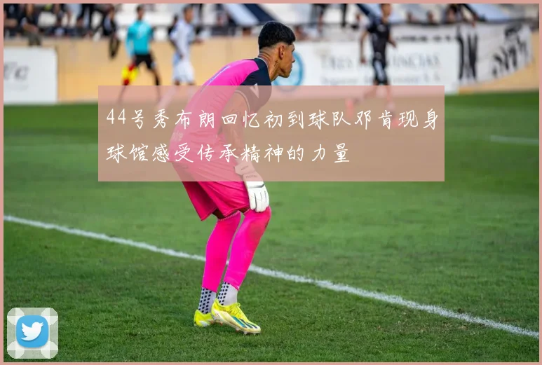 44号秀布朗回忆初到球队邓肯现身球馆感受传承精神的力量